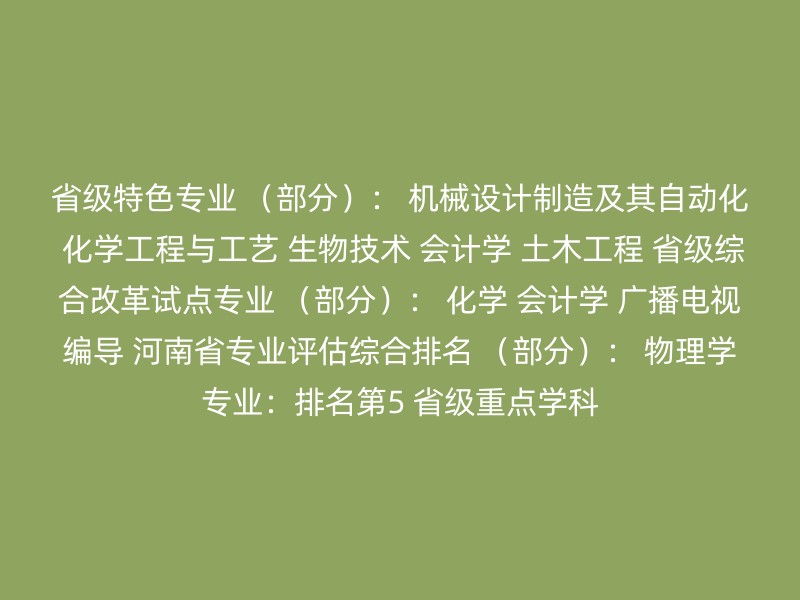 省级特色专业 （部分）： 机械设计制造及其自动化 化学工程与工艺 生物技术 会计学 土木工程 省级综合改革试点专业 （部分）： 化学 会计学 广播电视编导 河南省专业评估综合排名 （部分）： 物理学专业：排名第5 省级重点学科