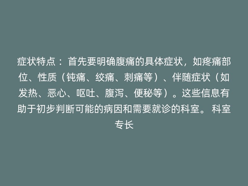 症状特点 ：首先要明确腹痛的具体症状，如疼痛部位、性质（钝痛、绞痛、刺痛等）、伴随症状（如发热、恶心、呕吐、腹泻、便秘等）。这些信息有助于初步判断可能的病因和需要就诊的科室。 科室专长