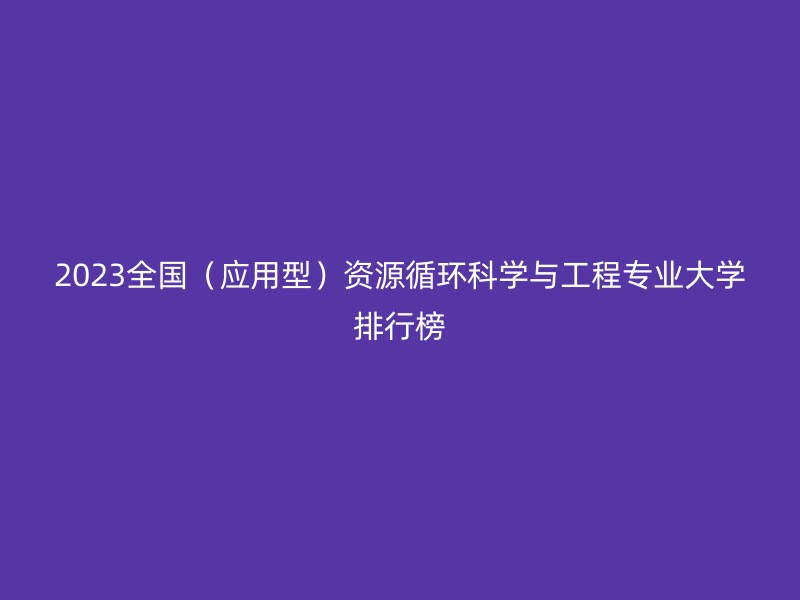 2023全国（应用型）资源循环科学与工程专业大学排行榜