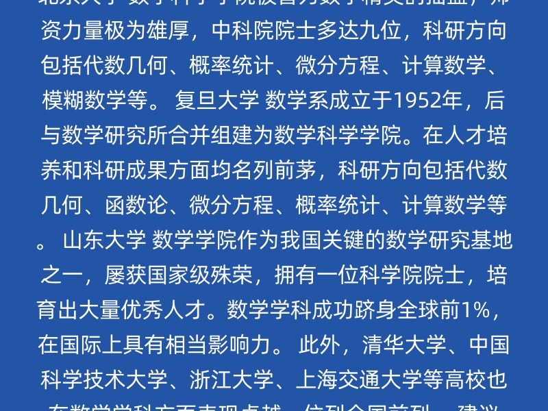 北京大学 数学科学学院被誉为数学精英的摇篮，师资力量极为雄厚，中科院院士多达九位，科研方向包括代数几何、概率统计、微分方程、计算数学、模糊数学等。 复旦大学 数学系成立于1952年，后与数学研究所合并组建为数学科学学院。在人才培养和科研成果方面均名列前茅，科研方向包括代数几何、函数论、微分方程、概率统计、计算数学等。 山东大学 数学学院作为我国关键的数学研究基地之一，屡获国家级殊荣，拥有一位科学院院士，培育出大量优秀人才。数学学科成功跻身全球前1%，在国际上具有相当影响力。 此外，清华大学、中国科学技术大学、浙江大学、上海交通大学等高校也在数学学科方面表现卓越，位列全国前列。 建议