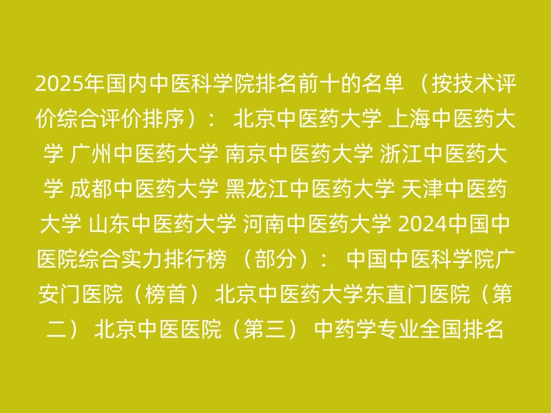 2025年国内中医科学院排名前十的名单 （按技术评价综合评价排序）： 北京中医药大学 上海中医药大学 广州中医药大学 南京中医药大学 浙江中医药大学 成都中医药大学 黑龙江中医药大学 天津中医药大学 山东中医药大学 河南中医药大学 2024中国中医院综合实力排行榜 （部分）： 中国中医科学院广安门医院（榜首） 北京中医药大学东直门医院（第二） 北京中医医院（第三） 中药学专业全国排名