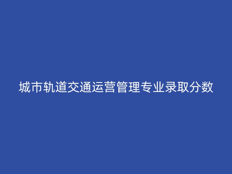 城市轨道交通运营管理专业录取分数