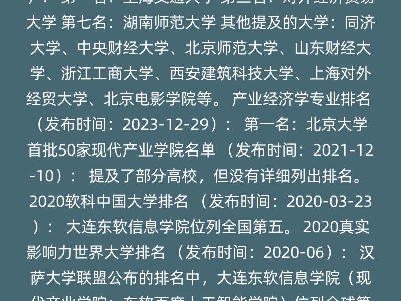 文化产业管理专业排名 （发布时间：2024-04-29）： 第一名：上海交通大学 第三名：对外经济贸易大学 第七名：湖南师范大学 其他提及的大学：同济大学、中央财经大学、北京师范大学、山东财经大学、浙江工商大学、西安建筑科技大学、上海对外经贸大学、北京电影学院等。 产业经济学专业排名 （发布时间：2023-12-29）： 第一名：北京大学 首批50家现代产业学院名单 （发布时间：2021-12-10）： 提及了部分高校，但没有详细列出排名。 2020软科中国大学排名 （发布时间：2020-03-23）： 大连东软信息学院位列全国第五。 2020真实影响力世界大学排名 （发布时间：2020-06）： 汉萨大学联盟公布的排名中，大连东软信息学院（现代产业学院：东软百度人工智能学院）位列全球第38位。 其他提及的大学