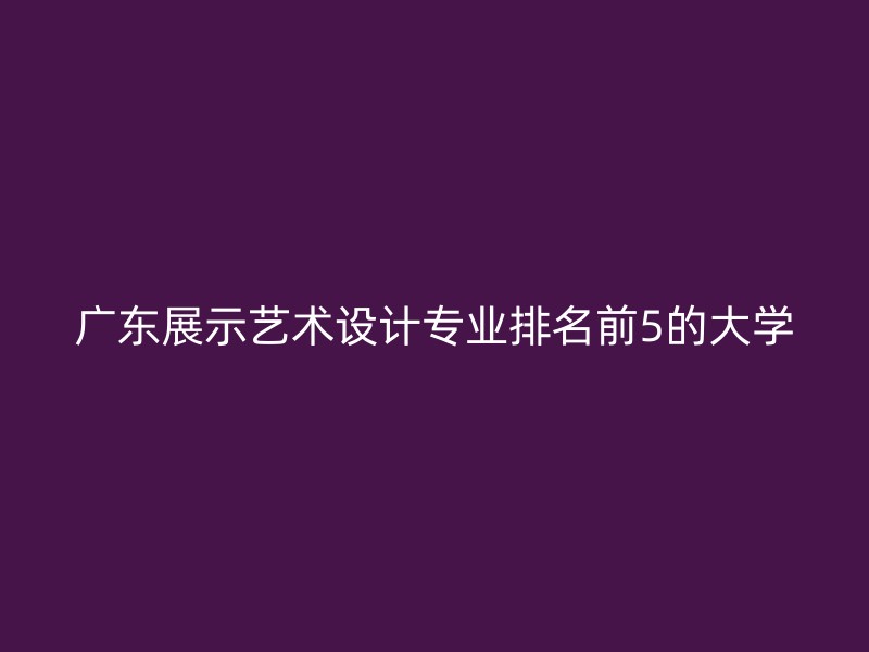 广东展示艺术设计专业排名前5的大学