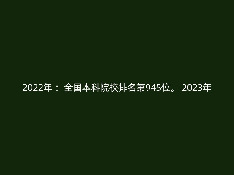 2022年 ：全国本科院校排名第945位。 2023年