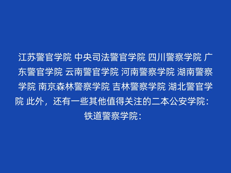 江苏警官学院 中央司法警官学院 四川警察学院 广东警官学院 云南警官学院 河南警察学院 湖南警察学院 南京森林警察学院 吉林警察学院 湖北警官学院 此外，还有一些其他值得关注的二本公安学院： 铁道警察学院：