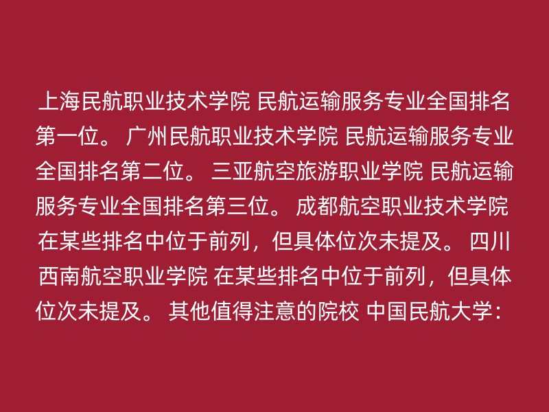 上海民航职业技术学院 民航运输服务专业全国排名第一位。 广州民航职业技术学院 民航运输服务专业全国排名第二位。 三亚航空旅游职业学院 民航运输服务专业全国排名第三位。 成都航空职业技术学院 在某些排名中位于前列，但具体位次未提及。 四川西南航空职业学院 在某些排名中位于前列，但具体位次未提及。 其他值得注意的院校 中国民航大学：